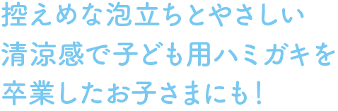 控えめな泡立ちとやさしい清涼感で子ども用ハミガキを卒業したお子さまにも！